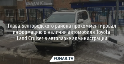 Глава Белгородского района прокомментировал информацию о наличии автомобиля Toyota Land Cruiser в автопарке администрации