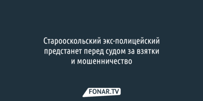 Старооскольский экс-полицейский предстанет перед судом за взятки и мошенничество