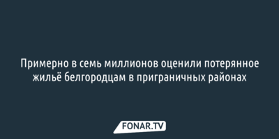  Примерно в 7 миллионов оценили потерянное жильё белгородцам в приграничных районах