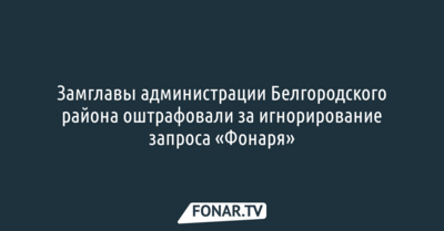 Замглавы администрации Белгородского района оштрафовали за игнорирование запроса «Фонаря»