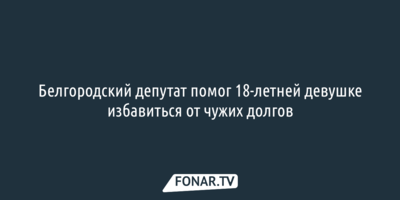 Белгородский депутат помог 18-летней девушке избавиться от чужих долгов