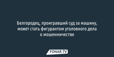 Белгородец, проигравший суд за машину, может стать фигурантом уголовного дела о мошенничестве 