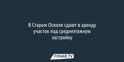 В Старом Осколе сдают в аренду участок под среднеэтажную застройку