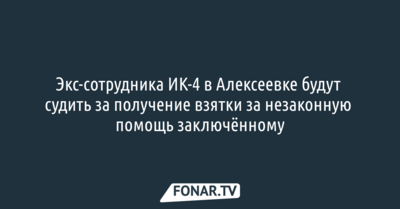 Экс-сотрудника ИК-4 в Алексеевке будут судить за получение взятки за незаконную помощь заключённому