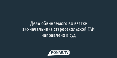 Дело обвиняемого во взятке экс-начальника старооскольской ГАИ направили в суд