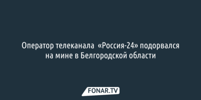 Оператор телеканала  «Россия-24» подорвался на мине в Белгородской области 