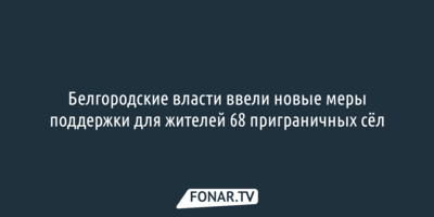 Белгородские власти ввели новые меры поддержки для жителей 68 приграничных сёл