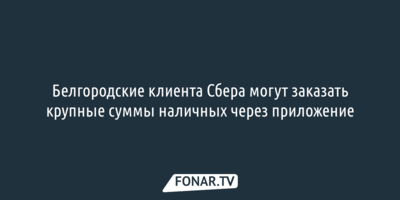 Белгородские клиенты Сбера могут заказать крупные суммы наличных через приложение