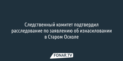 Белгородский Следком проводит проверку по заявлению об изнасиловании в Старом Осколе