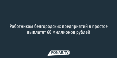 ​Работникам белгородских предприятий в простое выплатят 60 миллионов рублей