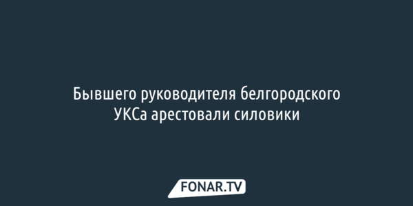 Бывшего руководителя белгородского УКСа арестовали силовики