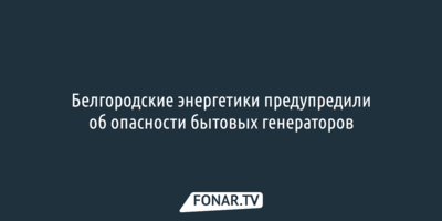 Белгородские энергетики предупредили об опасности бытовых генераторов