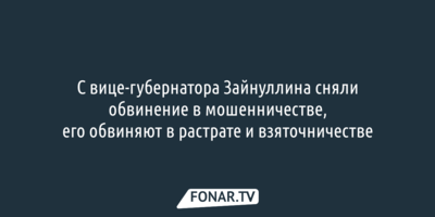 С белгородского вице-губернатора Зайнуллина сняли обвинение в мошенничестве, его обвиняют в растрате и взяточничестве