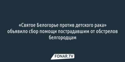 «Святое Белогорье против детского рака» собирает помощь для пострадавших от обстрелов белгородцев