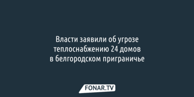 24 дома в белгородском приграничье зимой могут остаться без тепла
