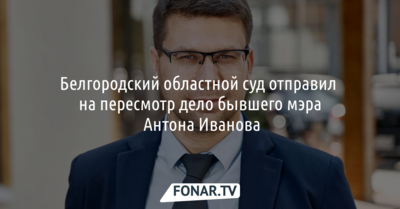 Белгородский областной суд отправил на пересмотр дело бывшего мэра Антона Иванова
