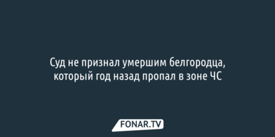 Суд не признал умершим белгородца, который год назад пропал в зоне ЧС