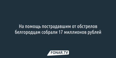 На помощь пострадавшим от обстрелов белгородцам собрали 17 миллионов рублей