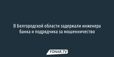 В Белгородской области задержали инженера банка и подрядчика за мошенничество