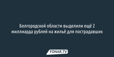 Белгородской области выделили ещё 2 миллиарда рублей на жильё для пострадавших
