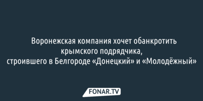 ​Воронежская компания хочет обанкротить крымского подрядчика, строившего в Белгороде «Донецкий» и «Молодёжный»