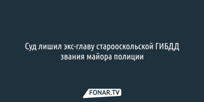 Суд лишил экс-главу старооскольской ГИБДД звания майора полиции