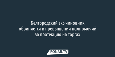 Белгородский экс-чиновник обвиняется в превышении полномочий за протекцию на торгах