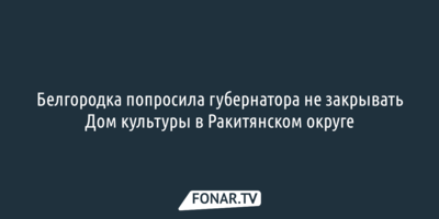 Белгородка попросила губернатора не закрывать Дом культуры в Ракитянском округе