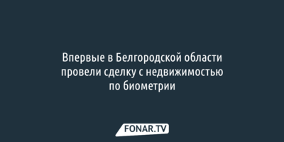 В Белгородской области впервые провели сделку с недвижимостью по биометрии