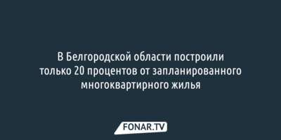 В Белгородской области построили только 20 процентов от запланированного многоквартирного жилья