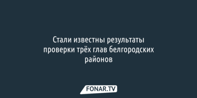 Стали известны результаты губернаторской проверки трёх глав белгородских районов