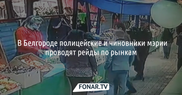 ​В Белгороде полицейские и чиновники мэрии проводят рейды по рынкам
