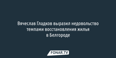 Вячеслав Гладков заявил, что белгородские чиновники начинают его злить