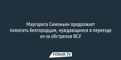 Маргарита Симоньян продолжает помогать белгородцам, нуждающимся в переезде из-за обстрелов ВСУ