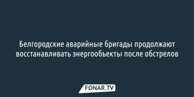 Белгородские аварийные бригады продолжают восстанавливать энергообъекты после обстрелов