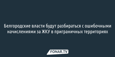 Белгородские власти будут разбираться с ошибочными начислениями за ЖКУ в приграничье