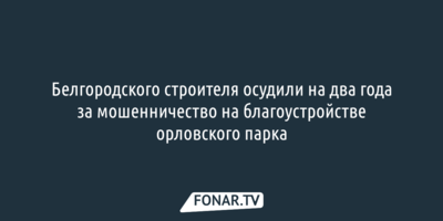 Белгородского строителя осудили на два года за мошенничество на благоустройстве орловского парка