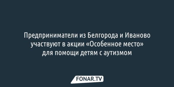 Предприниматели из Белгорода и Иваново участвуют в акции «Особенное место» для помощи детям с аутизмом