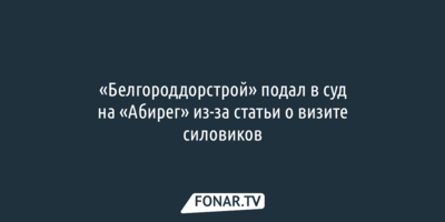 «Белгороддорстрой» подал в суд на «Абирег» из-за статьи о визите силовиков