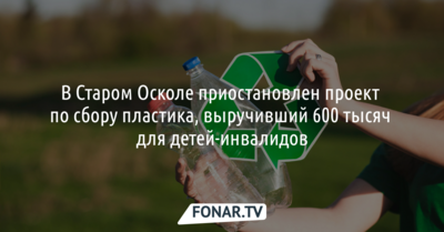 В Старом Осколе приостановлен проект по сбору пластика, выручивший 600 тысяч для детей-инвалидов