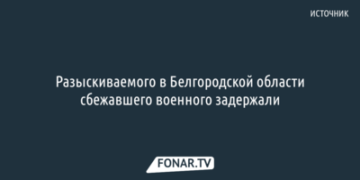 Разыскиваемого в Белгородской области сбежавшего военного задержали