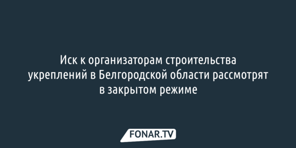 Иск к организаторам строительства укреплений в Белгородской области рассмотрят в закрытом режиме