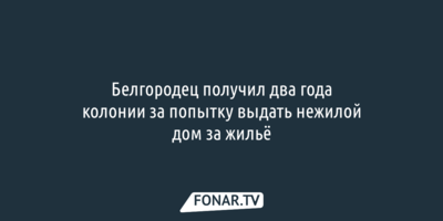 Белгородец получил два года колонии за попытку выдать нежилой дом за жильё