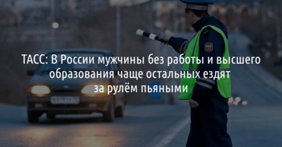 ТАСС: В России мужчины без работы и высшего образования чаще остальных ездят за рулём пьяными 