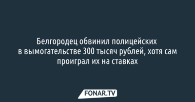 Белгородец обвинил полицейских в вымогательстве 300 тысяч рублей, хотя сам проиграл их на ставках