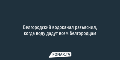 Белгородский водоканал разъяснил, когда воду дадут всем белгородцам