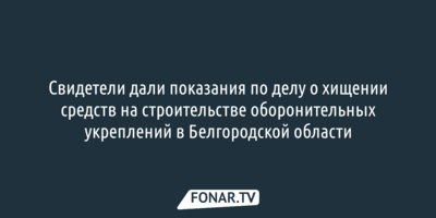 Свидетели дали показания по делу о хищении средств на строительстве оборонительных укреплений в Белгородской области