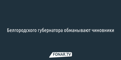 Белгородского губернатора обманывают чиновники