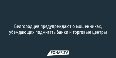 Белгородцев предупреждают о мошенниках, убеждающих поджигать банки и торговые центры 