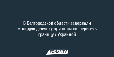 В Белгородской области задержали молодую девушку при попытке пересечь границу с Украиной